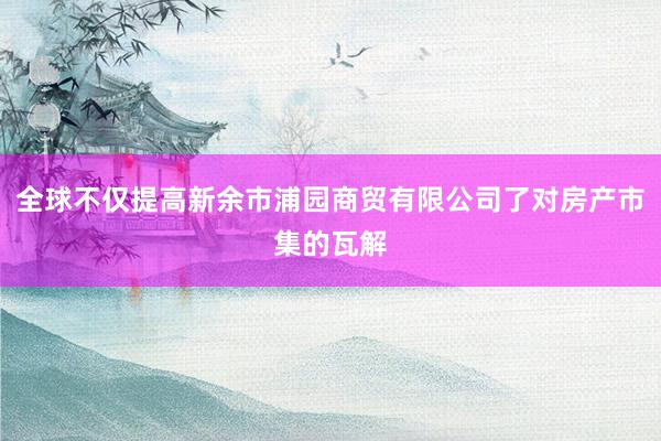 全球不仅提高新余市浦园商贸有限公司了对房产市集的瓦解