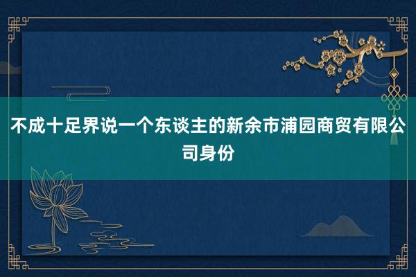 不成十足界说一个东谈主的新余市浦园商贸有限公司身份